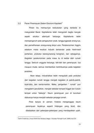 15
2.2. Peran Perempuan Dalam Ekonomi Kapitalis4
Peran ibu mempunyai kedudukan yang berbeda di
masyarakat Barat. Kapitalisme telah mengubah begitu banyak
aspek struktur alamiyah keluarga. Kapitalisme telah
mempengaruhi pola pengasuhan anak, tanggungjawab orang tua,
dan pemeliharaan orang-orang lanjut usia. Perekonomian Inggris
sebelum masa revolusi industri bersandar pada hasil-hasil
pertanian, produksi barang-barang kerajinan, dan sebagainya.
Kegiatan perekonomian pada masa itu di kelola oleh rumah
tangga. Seluruh anggota keluarga, laki-laki dan perempuan, tua
maupun muda, semua memberikan kontribusinya pada kegiatan
produksi.
Akan tetapi, industrialisai telah mengubah pola produksi
dari kegiatan rumah tangga menjadi kegiatan di pabrik-pabrik,
took-toko, dan kantor-kantor. Maka, pengertian “ rumah” pun
mengalami perubahan, menjadi sekedar tempat tinggal dan bukan
tempat untuk “bekerja”. Kaum perempuan pun di turunkan
statusnya hanya menjadi sekedar penjaga rumah.
Para borjuis di zaman Victoria menganggap kaum
perempuan layaknya seperti hidangan yang lezat, dan
dibebaskan dari pekerjaan-pekerjaan yang mendapatkan upah.
4
Salim Fredericks ,Invasi Politik dan Budaya ( Bogor : Pustaka Thariqah Izzah. 2004 ) hal 272
 