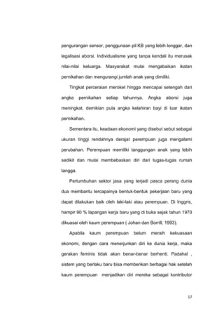 17
pengurangan sensor, penggunaan pil KB yang lebih longgar, dan
legalisasi aborsi. Individualisme yang tanpa kendali itu merusak
nilai-nilai keluarga. Masyarakat mulai mengabaikan ikatan
pernikahan dan mengurangi jumlah anak yang dimiliki.
Tingkat perceraian meroket hingga mencapai setengah dari
angka pernikahan setiap tahunnya. Angka aborsi juga
meningkat, demikian pula angka kelahiran bayi di luar ikatan
pernikahan.
Sementara itu, keadaan ekonomi yang disebut sebut sebagai
ukuran tinggi rendahnya derajat perempuan juga mengalami
perubahan. Perempuan memiliki tanggungan anak yang lebih
sedikit dan mulai membebaskan diri dari tugas-tugas rumah
tangga.
Pertumbuhan sektor jasa yang terjadi pasca perang dunia
dua membantu tercapainya bentuk-bentuk pekerjaan baru yang
dapat dilakukan baik oleh laki-laki atau perempuan. Di Inggris,
hampir 90 % lapangan kerja baru yang di buka sejak tahun 1970
dikuasai oleh kaum perempuan ( Johan dan Borrill, 1993).
Apabila kaum perempuan belum meraih kekuasaan
ekonomi, dengan cara menerjunkan diri ke dunia kerja, maka
gerakan feminis tidak akan benar-benar berhenti. Padahal ,
sistem yang berlaku baru bisa memberikan berbagai hak setelah
kaum perempuan menjadikan diri mereka sebagai kontributor
 