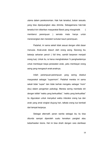 18
utama dalam perekonomian. Hak hak tersebut, bukan sesuatu
yang bisa diperjuangkan atau diminta. Sebagaimana hak-hak
tersebut kini diberikan masyarakat Barat yang misoginistik (
membenci perempuan ) semata mata hanya untuk
menenangkan dan meredam tuntutan kaum perempuan.
Padahal, ini sama sekali tidak sesuai dengan sifat dasar
manusia. Anak-anak diasuh oleh orang asing. Seorang ibu
bekerja seharian penuh ( full time, sambil berperan menjadi
orang tua). Untuk itu, ia harus menghabiskan ¾ penghasilannya
untuk membayar biaya perawatan anak, yaitu membayar orang
asing yang mengasuh anak-anaknya.
Inilah perempuan-perempuan yang sering disebut
masyarakat sebagai “supermom”. Padahal mereka ini sama
sekali tidak “super” dan tidak berhak mengaku sebagai “mom”
(ibu) dalam pengertian psikologi. Mereka sering membela diri
dengan istilah “waktu yang berkualitas”. “waktu yang berkualitas”
itu digunakan untuk menyebut waktu interaksi orang tua dan
anak yang amat singkat diujung hari, tatkala orang tua kembali
dari tempat kerjanya.
Sebagai alternatif, peran wanita sebagai ibu itu bisa
ditunda sampai diperoleh suatu kenaikan pangkat atau
keberhasilan bisnis. Hal ini bisa diraih dengan cara sterilisasi
 