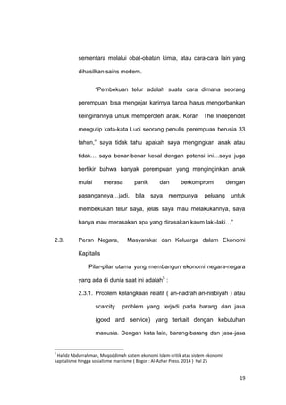 19
sementara melalui obat-obatan kimia, atau cara-cara lain yang
dihasilkan sains modern.
“Pembekuan telur adalah suatu cara dimana seorang
perempuan bisa mengejar karirnya tanpa harus mengorbankan
keinginannya untuk memperoleh anak. Koran The Independet
mengutip kata-kata Luci seorang penulis perempuan berusia 33
tahun,” saya tidak tahu apakah saya mengingkan anak atau
tidak… saya benar-benar kesal dengan potensi ini…saya juga
berfikir bahwa banyak perempuan yang menginginkan anak
mulai merasa panik dan berkompromi dengan
pasangannya…jadi, bila saya mempunyai peluang untuk
membekukan telur saya, jelas saya mau melakukannya, saya
hanya mau merasakan apa yang dirasakan kaum laki-laki…”
2.3. Peran Negara, Masyarakat dan Keluarga dalam Ekonomi
Kapitalis
Pilar-pilar utama yang membangun ekonomi negara-negara
yang ada di dunia saat ini adalah5
:
2.3.1. Problem kelangkaan relatif ( an-nadrah an-nisbiyah ) atau
scarcity problem yang terjadi pada barang dan jasa
(good and service) yang terkait dengan kebutuhan
manusia. Dengan kata lain, barang-barang dan jasa-jasa
5
Hafidz Abdurrahman, Muqoddimah sistem ekonomi Islam-kritik atas sistem ekonomi
kapitalisme hingga sosialisme marxisme ( Bogor : Al-Azhar Press. 2014 ) hal 25
 