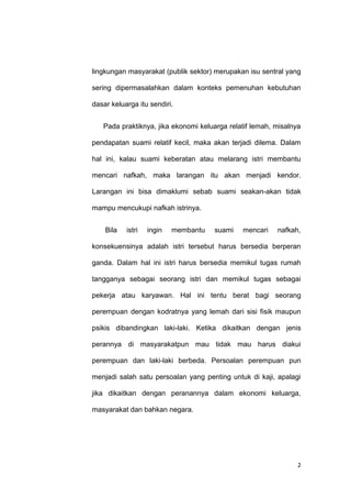 2
lingkungan masyarakat (publik sektor) merupakan isu sentral yang
sering dipermasalahkan dalam konteks pemenuhan kebutuhan
dasar keluarga itu sendiri.
Pada praktiknya, jika ekonomi keluarga relatif lemah, misalnya
pendapatan suami relatif kecil, maka akan terjadi dilema. Dalam
hal ini, kalau suami keberatan atau melarang istri membantu
mencari nafkah, maka larangan itu akan menjadi kendor.
Larangan ini bisa dimaklumi sebab suami seakan-akan tidak
mampu mencukupi nafkah istrinya.
Bila istri ingin membantu suami mencari nafkah,
konsekuensinya adalah istri tersebut harus bersedia berperan
ganda. Dalam hal ini istri harus bersedia memikul tugas rumah
tangganya sebagai seorang istri dan memikul tugas sebagai
pekerja atau karyawan. Hal ini tentu berat bagi seorang
perempuan dengan kodratnya yang lemah dari sisi fisik maupun
psikis dibandingkan laki-laki. Ketika dikaitkan dengan jenis
perannya di masyarakatpun mau tidak mau harus diakui
perempuan dan laki-laki berbeda. Persoalan perempuan pun
menjadi salah satu persoalan yang penting untuk di kaji, apalagi
jika dikaitkan dengan peranannya dalam ekonomi keluarga,
masyarakat dan bahkan negara.
 
