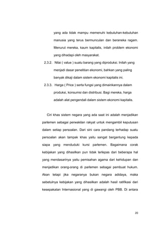 20
yang ada tidak mampu memenuhi kebutuhan-kebutuhan
manusia yang terus bermunculan dan beraneka ragam.
Menurut mereka, kaum kapitalis, inilah problem ekonomi
yang dihadapi oleh masyarakat.
2.3.2. Nilai ( value ) suatu barang yang diproduksi. Inilah yang
menjadi dasar penelitian ekonomi, bahkan yang paling
banyak dikaji dalam sistem ekonomi kapitalis ini.
2.3.3. Harga ( Price ) serta fungsi yang dimainkannya dalam
produksi, konsumsi dan distribusi. Bagi mereka, harga
adalah alat pengendali dalam sistem ekonomi kapitalis.
Ciri khas sistem negara yang ada saat ini adalah menjadikan
parlemen sebagai perwakilan rakyat untuk mengambil keputusan
dalam setiap persoalan. Dari sini cara pandang terhadap suatu
persoalan akan tampak khas yaitu sangat bergantung kepada
siapa yang menduduki kursi parlemen. Bagaimana corak
kebijakan yang dihasilkan pun tidak terlepas dari beberapa hal
yang mendasarinya yaitu pemisahan agama dari kehidupan dan
menjadikan orang-orang di parlemen sebagai pembuat hukum.
Akan tetapi jika negaranya bukan negara adidaya, maka
sebetulnya kebijakan yang dihasilkan adalah hasil ratifikasi dari
kesepakatan Internasional yang di gawangi oleh PBB. Di antara
 