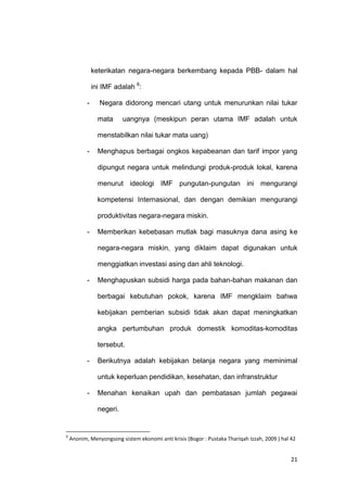 21
keterikatan negara-negara berkembang kepada PBB- dalam hal
ini IMF adalah 6
:
- Negara didorong mencari utang untuk menurunkan nilai tukar
mata uangnya (meskipun peran utama IMF adalah untuk
menstabilkan nilai tukar mata uang)
- Menghapus berbagai ongkos kepabeanan dan tarif impor yang
dipungut negara untuk melindungi produk-produk lokal, karena
menurut ideologi IMF pungutan-pungutan ini mengurangi
kompetensi Internasional, dan dengan demikian mengurangi
produktivitas negara-negara miskin.
- Memberikan kebebasan mutlak bagi masuknya dana asing ke
negara-negara miskin, yang diklaim dapat digunakan untuk
menggiatkan investasi asing dan ahli teknologi.
- Menghapuskan subsidi harga pada bahan-bahan makanan dan
berbagai kebutuhan pokok, karena IMF mengklaim bahwa
kebijakan pemberian subsidi tidak akan dapat meningkatkan
angka pertumbuhan produk domestik komoditas-komoditas
tersebut.
- Berikutnya adalah kebijakan belanja negara yang meminimal
untuk keperluan pendidikan, kesehatan, dan infranstruktur
- Menahan kenaikan upah dan pembatasan jumlah pegawai
negeri.
6
Anonim, Menyongsong sistem ekonomi anti krisis (Bogor : Pustaka Thariqah Izzah, 2009 ) hal 42
 