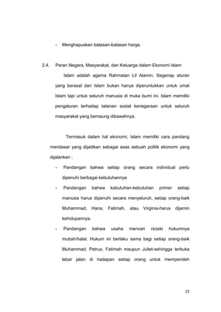 22
- Menghapuskan batasan-batasan harga.
2.4. Peran Negara, Masyarakat, dan Keluarga dalam Ekonomi Islam
Islam adalah agama Rahmatan Lil Alamin. Segenap aturan
yang berasal dari Islam bukan hanya diperuntukkan untuk umat
Islam tapi untuk seluruh manusia di muka bumi ini. Islam memiliki
pengaturan terhadap tatanan sosial kenegaraan untuk seluruh
masyarakat yang bernaung dibawahnya.
Termasuk dalam hal ekonomi, Islam memiliki cara pandang
mendasar yang dijadikan sebagai asas sebuah politik ekonomi yang
dijalankan :
- Pandangan bahwa setiap orang secara individual perlu
dipenuhi berbagai kebutuhannya
- Pandangan bahwa kebutuhan-kebutuhan primer setiap
manusia harus dipenuhi secara menyeluruh, setiap orang-baik
Muhammad, Hana, Fatimah, atau Virginia-harus dijamin
kehidupannya.
- Pandangan bahwa usaha mencari rezeki hukumnya
mubah/halal. Hukum ini berlaku sama bagi setiap orang-baik
Muhammad, Petrus, Fatimah maupun Juliet-sehingga terbuka
lebar jalan di hadapan setiap orang untuk memperoleh
 