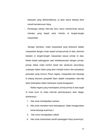 23
kekayaan yang dikehendakinya, ia akan serius bekerja demi
meraih kemakmuran hidup.
- Pandangan bahwa nilai-nilai luhur harus mendominasi semua
interaksi yang terjadi antar individu di tengah-tengah
masyarakat.
Dengan demikian, maka masyarakat yang terbentuk adalah
masyarakat dengan corak seperti prinsip-prinsip di atas, ekonomi
berjalan di tengah-tengah masyarakat sesuai prinsip di atas.
Ketika terjadi pelanggaran atau ketidaksesuaian dengan prinsip-
prinsip diatas maka kontrol sosial dan peraturan perundang-
undangan dalam Islam yang akan menjadi hukum dan penyelesai
persoalan yang muncul. Peran negara, masyarakat dan keluarga
di bidang ekonomi perspektif islam adalah menjadikan nilai-nilai
Islam terterapkan dalam kehidupan sosial kenegaraan.
Ketika negara yang menerapkan prinsip-prinsip di atas tegak
di muka bumi ini maka hak-hak perempuanpun akan dijaga,
diantaranya :
1. Hak untuk mendapatkan warisan
2. Hak untuk memakai nama keluarganya (tidak menggunakan
nama keluarga suaminya )
3. Hak untuk mendapatkan nafkah
4. Hak untuk menentukan sendiri pasanggan hidup (suaminya)
 