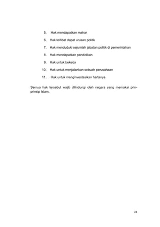24
5. Hak mendapatkan mahar
6. Hak terlibat dapat urusan politik
7. Hak menduduki sejumlah jabatan politik di pemerintahan
8. Hak mendapatkan pendidikan
9. Hak untuk bekerja
10. Hak untuk menjalankan sebuah perusahaan
11. Hak untuk menginvestasikan hartanya
Semua hak tersebut wajib dilindungi oleh negara yang memakai prin-
prinsip Islam.
 