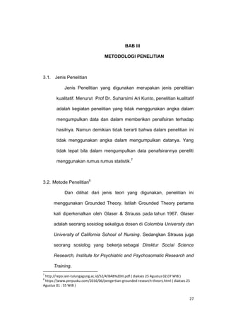 27
BAB III
METODOLOGI PENELITIAN
3.1. Jenis Penelitian
Jenis Penelitian yang digunakan merupakan jenis penelitian
kualitatif. Menurut Prof Dr. Suharsimi Ari Kunto, penelitian kualitatif
adalah kegiatan penelitian yang tidak menggunakan angka dalam
mengumpulkan data dan dalam memberikan penafsiran terhadap
hasilnya. Namun demikian tidak berarti bahwa dalam penelitian ini
tidak menggunakan angka dalam mengumpulkan datanya. Yang
tidak tepat bila dalam mengumpulkan data penafsirannya peneliti
menggunakan rumus rumus statistik.7
3.2. Metode Penelitian8
Dan dilihat dari jenis teori yang digunakan, penelitian ini
menggunakan Grounded Theory. Istilah Grounded Theory pertama
kali diperkenalkan oleh Glaser & Strauss pada tahun 1967. Glaser
adalah seorang sosiolog sekaligus dosen di Colombia University dan
University of California School of Nursing. Sedangkan Strauss juga
seorang sosiolog yang bekerja sebagai Direktur Social Science
Research, Institute for Psychiatric and Psychosomatic Research and
Training.
7
http://repo.iain-tulungagung.ac.id/52/4/BAB%20III.pdf ( diakses 25 Agustus 02.07 WIB )
8
https://www.perpusku.com/2016/06/pengertian-grounded-research-theory.html ( diakses 25
Agustus 01 : 55 WIB )
 