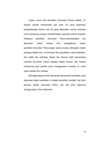 28
Tujuan umum dari penelitian Grounded Theory adalah: (1)
Secara induktif memperoleh dari data, (2) yang diperlukan
pengembangan teoritis, dan (3) yang diputuskan secara memadai
untuk domainnya dengan memperhatikan sejumlah kriteria evaluatif.
Walaupun penelitian Grounded Theory dikembangkan dan
digunakan dalam bidang ilmu pengetahuan sosial,
penelitian Grounded Theory dapat secara sukses diterapkan dalam
berbagai disiplin ilmu. Ini termasuk ilmu pendidikan, studi kesehatan,
ilmu politik dan psikologi. Glaser dan Strauss tidak memandang
prosedur Grounded Theory sebagai disiplin khusus, dan mereka
mendorong para peneliti untuk menggunakan prosedur ini untuk
tujuan disiplin ilmu mereka.
Sehingga dapat di tarik kesimpulan bahwa jenis penelitian yang
digunakan dalam penelitian ini adalah penelitian kualitatif, dari jenis
teorinya adalah Grounded Theori, dan dari jenis kajiannya
menggunakan Library Research.
 
