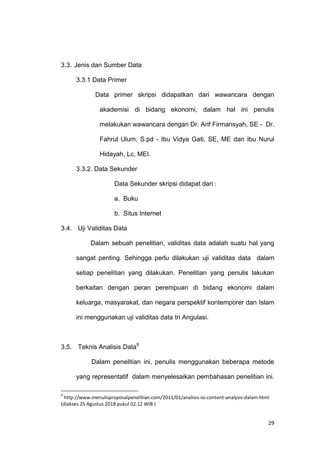 29
3.3. Jenis dan Sumber Data
3.3.1 Data Primer
Data primer skripsi didapatkan dari wawancara dengan
akademisi di bidang ekonomi, dalam hal ini penulis
melakukan wawancara dengan Dr. Arif Firmansyah, SE - Dr.
Fahrul Ulum, S.pd - Ibu Vidya Gati, SE, ME dan Ibu Nurul
Hidayah, Lc, MEI.
3.3.2. Data Sekunder
Data Sekunder skripsi didapat dari :
a. Buku
b. Situs Internet
3.4. Uji Validitas Data
Dalam sebuah penelitian, validitas data adalah suatu hal yang
sangat penting. Sehingga perlu dilakukan uji validitas data dalam
setiap penelitian yang dilakukan. Penelitian yang penulis lakukan
berkaitan dengan peran perempuan di bidang ekonomi dalam
keluarga, masyarakat, dan negara perspektif kontemporer dan Islam
ini menggunakan uji validitas data tri Angulasi.
3.5. Teknis Analisis Data9
Dalam penelitian ini, penulis menggunakan beberapa metode
yang representatif dalam menyelesaikan pembahasan penelitian ini.
9
http://www.menulisproposalpenelitian.com/2011/01/analisis-isi-content-analysis-dalam.html
(diakses 25 Agustus 2018 pukul 02.12 WIB )
 