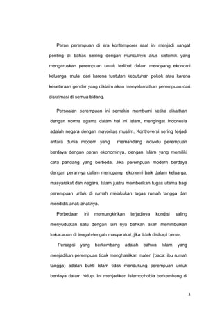 3
Peran perempuan di era kontemporer saat ini menjadi sangat
penting di bahas seiring dengan munculnya arus sistemik yang
mengaruskan perempuan untuk terlibat dalam menopang ekonomi
keluarga, mulai dari karena tuntutan kebutuhan pokok atau karena
kesetaraan gender yang diklaim akan menyelamatkan perempuan dari
diskrimasi di semua bidang.
Persoalan perempuan ini semakin membumi ketika dikaitkan
dengan norma agama dalam hal ini Islam, mengingat Indonesia
adalah negara dengan mayoritas muslim. Kontroversi sering terjadi
antara dunia modern yang memandang individu perempuan
berdaya dengan peran ekonominya, dengan Islam yang memiliki
cara pandang yang berbeda. Jika perempuan modern berdaya
dengan perannya dalam menopang ekonomi baik dalam keluarga,
masyarakat dan negara, Islam justru memberikan tugas utama bagi
perempuan untuk di rumah melakukan tugas rumah tangga dan
mendidik anak-anaknya.
Perbedaan ini memungkinkan terjadinya kondisi saling
menyudutkan satu dengan lain nya bahkan akan menimbulkan
kekacauan di tengah-tengah masyarakat, jika tidak disikapi benar.
Persepsi yang berkembang adalah bahwa Islam yang
menjadikan perempuan tidak menghasilkan materi (baca: ibu rumah
tangga) adalah bukti Islam tidak mendukung perempuan untuk
berdaya dalam hidup. Ini menjadikan Islamophobia berkembang di
 