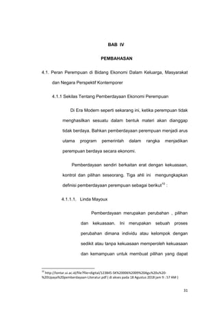 31
BAB IV
PEMBAHASAN
4.1. Peran Perempuan di Bidang Ekonomi Dalam Keluarga, Masyarakat
dan Negara Perspektif Kontemporer
4.1.1 Sekilas Tentang Pemberdayaan Ekonomi Perempuan
Di Era Modern seperti sekarang ini, ketika perempuan tidak
menghasilkan sesuatu dalam bentuk materi akan dianggap
tidak berdaya. Bahkan pemberdayaan perempuan menjadi arus
utama program pemerintah dalam rangka menjadikan
perempuan berdaya secara ekonomi.
Pemberdayaan sendiri berkaitan erat dengan kekuasaan,
kontrol dan pilihan seseorang. Tiga ahli ini mengungkapkan
definisi pemberdayaan perempuan sebagai berikut10
:
4.1.1.1. Linda Mayoux
Pemberdayaan merupakan perubahan , pilihan
dan kekuasaan. Ini merupakan sebuah proses
perubahan dimana individu atau kelompok dengan
sedikit atau tanpa kekuasaan memperoleh kekuasaan
dan kemampuan untuk membuat pilihan yang dapat
10
http://lontar.ui.ac.id/file?file=digital/123845-SK%20006%2009%20Agu%20u%20-
%20Upaya%20pemberdayaan-Literatur.pdf ( di akses pada 18 Agustus 2018 jam 9 : 57 AM )
 