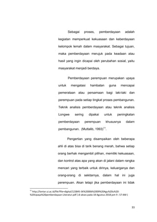 33
Sebagai proses, pemberdayaan adalah
kegiatan memperkuat kekuasaan dan keberdayaan
kelompok lemah dalam masyarakat. Sebagai tujuan,
maka pemberdayaan merujuk pada keadaan atau
hasil yang ingin dicapai oleh perubahan sosial, yaitu
masyarakat menjadi berdaya.
Pemberdayaan perempuan merupakan upaya
untuk mengatasi hambatan guna mencapai
pemerataan atau persamaan bagi laki-laki dan
perempuan pada setiap tingkat proses pembangunan.
Teknik analisis pemberdayaan atau teknik analisis
Longwe sering dipakai untuk peningkatan
pemberdayaan perempuan khususnya dalam
pembangunan. (Muttalib, 1993)11
.
Pengertian yang disampaikan oleh beberapa
ahli di atas bisa di tarik benang merah, bahwa setiap
orang berhak mengambil pilihan, memiliki kekuasaan,
dan kontrol atas apa yang akan di jalani dalam rangka
mencari yang terbaik untuk dirinya, keluarganya dan
orang-orang di sekitarnya, dalam hal ini juga
perempuan. Akan tetapi jika pemberdayaan ini tidak
11
http://lontar.ui.ac.id/file?file=digital/123845-SK%20006%2009%20Agu%20u%20-
%20Upaya%20pemberdayaan-Literatur.pdf ( di akses pada 18 Agustus 2018 jam 9 : 57 AM )
 