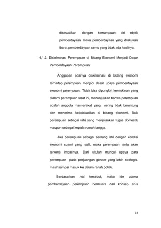 34
disesuaikan dengan kemampuan diri objek
pemberdayaan maka pemberdayaan yang dilakukan
ibarat pemberdayaan semu yang tidak ada hasilnya.
4.1.2. Diskriminasi Perempuan di Bidang Ekonomi Menjadi Dasar
Pemberdayaan Perempuan
Anggapan adanya diskriminasi di bidang ekonomi
terhadap perempuan menjadi dasar upaya pemberdayaan
ekonomi perempuan. Tidak bisa dipungkiri kemiskinan yang
dialami perempuan saat ini, menunjukkan bahwa perempuan
adalah anggota masyarakat yang sering tidak beruntung
dan menerima ketidakadilan di bidang ekonomi. Baik
perempuan sebagai istri yang menjalankan tugas domestik
maupun sebagai kepala rumah tangga.
Jika perempuan sebagai seorang istri dengan kondisi
ekonomi suami yang sulit, maka perempuan tentu akan
terkena imbasnya. Dari situlah muncul upaya para
perempuan pada perjuangan gender yang lebih strategis,
masif sampai masuk ke dalam ranah politik.
Berdasarkan hal tersebut, maka ide utama
pemberdayaan perempuan bermuara dari konsep arus
 