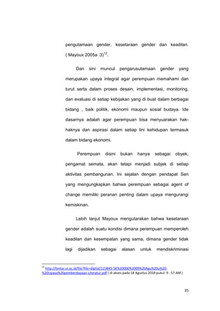 35
pengutamaan gender, kesetaraan gender dan keadilan.
( Mayoux 2005a :3)12
.
Dari sini muncul pengarusutamaan gender yang
merupakan upaya integral agar perempuan memahami dan
turut serta dalam proses desain, implementasi, monitoring,
dan evaluasi di setiap kebijakan yang di buat dalam berbagai
bidang , baik politik, ekonomi maupun sosial budaya. Ide
dasarnya adalah agar perempuan bisa menyuarakan hak-
haknya dan aspirasi dalam setiap lini kehidupan termasuk
dalam bidang ekonomi.
Perempuan disini bukan hanya sebagai obyek,
pengamat semata, akan tetapi menjadi subjek di setiap
aktivitas pembangunan. Ini sejalan dengan pendapat Sen
yang mengungkapkan bahwa perempuan sebagai agent of
change memiliki peranan penting dalam upaya mengurangi
kemiskinan.
Lebih lanjut Mayoux mengutarakan bahwa kesetaraan
gender adalah suatu kondisi dimana perempuan memperoleh
keadilan dan kesempatan yang sama, dimana gender tidak
lagi dijadikan sebagai alasan untuk mendiskriminasi
12
http://lontar.ui.ac.id/file?file=digital/123845-SK%20006%2009%20Agu%20u%20-
%20Upaya%20pemberdayaan-Literatur.pdf ( di akses pada 18 Agustus 2018 pukul 9 : 57 AM )
 