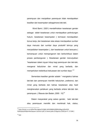 36
perempuan dan menjadikan perempuan tidak mendapatkan
keadilan dan kesempatan sebagaimana laki-laki.
Word Bank ( 2001) mendefinisikan kesetaraan gender
sebagai istilah kesetaraan untuk mendapatkan perlindungan
hukum, kesetaraan kesempatan ( termasuk mendapatkan
bonus kerja, dan kesetaraan atas akses mendapatkan sumber
daya manusia dan sumber daya produktif lainnya yang
menyediakan kesempatan ), dan kesetaraan untuk bersuara (
kemampuan untuk mempengaruhi dan berkontribusi dalam
proses pembangunan ). Kesetaraan gender menunjukkan
“kesetaraan dalam tujuan hidup bagi perempuan dan laki-laki,
mengenai kebutuhan dan minat yang berbeda, dan
memperlukan redistribusi kekuasaan dan sumber daya.”13
Sementara keadilan gender adalah “ mengetahui bahwa
laki-laki dan perempuan memiliki kebutuhan, preferensi, dan
minat yang berbeda dan bahwa kesetaraan atas hasil
mengharuskan perlakuan yang berbeda antara laki-laki dan
perempuan. ( Reeves dan Baden, 2000 : 10)14
Dalam masyarakat yang setara gender, baik laki-laki
atau perempuan memiliki dan menikmati hak, status,
13
http://lontar.ui.ac.id/file?file=digital/123845-SK%20006%2009%20Agu%20u%20-
%20Upaya%20pemberdayaan-Literatur.pdf ( di akses pada 18 Agustus 2018 jam 9 : 57 AM )
14
ibid
 