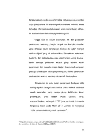 37
tanggungjawab serta akses terhadap kekuasaan dan sumber
daya yang setara. Ini memungkinkan mereka memiliki akses
terhadap informasi dan kebebasan untuk menentukan pilihan.
Ini adalah intisari dari adanya pemberdayaan.
Hingga hari ini belum ditemukan inti dari persoalan
perempuan. Memang , begitu banyak dan komplek masalah
yang dihadapi kaum perempuan. Semua itu sudah menjadi
realitas objektif yang tak terbantahkan. Kemiskinan, kekerasan
(violent), dan ketidakadilan atau diskriminasi sering disebut-
sebut sebagai persoalan krusial yang dialami kaum
perempuan dari masa ke masa. Wajar, jika muncul semacam
praduga di sebagian kalangan perempuan, bahwa perempuan
pada zaman apapun memang tak pernah diuntungkan.
Sinyalemen ini tentu bukan tanpa bukti. Berbagai fakta
sering dipakai sebagai alat analisis untuk melihat seberapa
parah persoalan yang mengungkung kehidupan kaum
perempuan. Data Badan Pusat Statistik (BPS)
memperlihatkan, sebanyak 27,77 juta penduduk Indonesia
tergolong miskin pada Maret 2017. Jumlah ini mencakup
10,64 persen dari total jumlah penduduk15
.
15
https://indonesiana.tempo.co/read/120808/2017/12/21/kadirsst/refleksi-hari-ibu-perempuan-
dan-kemiskinan (di akses 18 Agustus 2018 pukul 10:07)
 