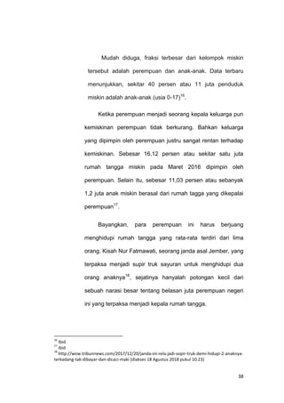 38
Mudah diduga, fraksi terbesar dari kelompok miskin
tersebut adalah perempuan dan anak-anak. Data terbaru
menunjukkan, sekitar 40 persen atau 11 juta penduduk
miskin adalah anak-anak (usia 0-17)16
.
Ketika perempuan menjadi seorang kepala keluarga pun
kemiskinan perempuan tidak berkurang. Bahkan keluarga
yang dipimpin oleh perempuan justru sangat rentan terhadap
kemiskinan. Sebesar 16,12 persen atau sekitar satu juta
rumah tangga miskin pada Maret 2016 dipimpin oleh
perempuan. Selain itu, sebesar 11,03 persen atau sebanyak
1,2 juta anak miskin berasal dari rumah tagga yang dikepalai
perempuan17
.
Bayangkan, para perempuan ini harus berjuang
menghidupi rumah tangga yang rata-rata terdiri dari lima
orang. Kisah Nur Fatmawati, seorang janda asal Jember, yang
terpaksa menjadi supir truk sayuran untuk menghidupi dua
orang anaknya18
, sejatinya hanyalah potongan kecil dari
sebuah narasi besar tentang belasan juta perempuan negeri
ini yang terpaksa menjadi kepala rumah tangga.
16
Ibid
17
ibid
18
http://wow.tribunnews.com/2017/12/20/janda-ini-rela-jadi-sopir-truk-demi-hidupi-2-anaknya-
terkadang-tak-dibayar-dan-dicaci-maki (diakses 18 Agustus 2018 pukul 10.23)
 