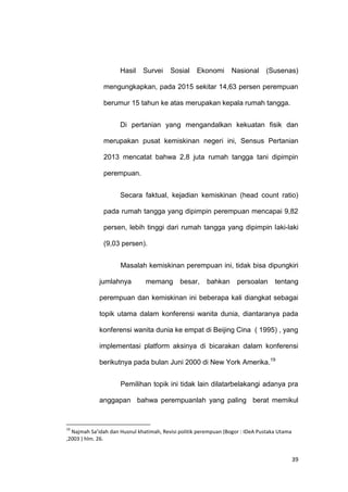 39
Hasil Survei Sosial Ekonomi Nasional (Susenas)
mengungkapkan, pada 2015 sekitar 14,63 persen perempuan
berumur 15 tahun ke atas merupakan kepala rumah tangga.
Di pertanian yang mengandalkan kekuatan fisik dan
merupakan pusat kemiskinan negeri ini, Sensus Pertanian
2013 mencatat bahwa 2,8 juta rumah tangga tani dipimpin
perempuan.
Secara faktual, kejadian kemiskinan (head count ratio)
pada rumah tangga yang dipimpin perempuan mencapai 9,82
persen, lebih tinggi dari rumah tangga yang dipimpin laki-laki
(9,03 persen).
Masalah kemiskinan perempuan ini, tidak bisa dipungkiri
jumlahnya memang besar, bahkan persoalan tentang
perempuan dan kemiskinan ini beberapa kali diangkat sebagai
topik utama dalam konferensi wanita dunia, diantaranya pada
konferensi wanita dunia ke empat di Beijing Cina ( 1995) , yang
implementasi platform aksinya di bicarakan dalam konferensi
berikutnya pada bulan Juni 2000 di New York Amerika.19
Pemilihan topik ini tidak lain dilatarbelakangi adanya pra
anggapan bahwa perempuanlah yang paling berat memikul
19
Najmah Sa’idah dan Husnul khatimah, Revisi politik perempuan (Bogor : IDeA Pustaka Utama
,2003 ) hlm. 26.
 