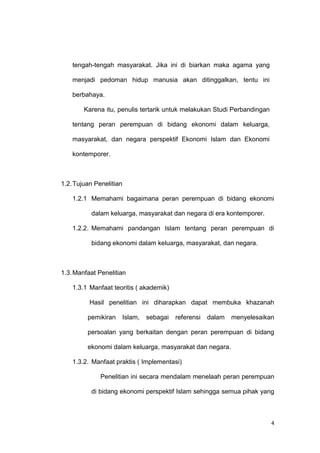 4
tengah-tengah masyarakat. Jika ini di biarkan maka agama yang
menjadi pedoman hidup manusia akan ditinggalkan, tentu ini
berbahaya.
Karena itu, penulis tertarik untuk melakukan Studi Perbandingan
tentang peran perempuan di bidang ekonomi dalam keluarga,
masyarakat, dan negara perspektif Ekonomi Islam dan Ekonomi
kontemporer.
1.2.Tujuan Penelitian
1.2.1 Memahami bagaimana peran perempuan di bidang ekonomi
dalam keluarga, masyarakat dan negara di era kontemporer.
1.2.2. Memahami pandangan Islam tentang peran perempuan di
bidang ekonomi dalam keluarga, masyarakat, dan negara.
1.3.Manfaat Penelitian
1.3.1 Manfaat teoritis ( akademik)
Hasil penelitian ini diharapkan dapat membuka khazanah
pemikiran Islam, sebagai referensi dalam menyelesaikan
persoalan yang berkaitan dengan peran perempuan di bidang
ekonomi dalam keluarga, masyarakat dan negara.
1.3.2. Manfaat praktis ( Implementasi)
Penelitian ini secara mendalam menelaah peran perempuan
di bidang ekonomi perspektif Islam sehingga semua pihak yang
 