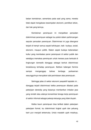 40
beban kemiskinan, sementara pada saat yang sama, mereka
tidak dapat mengakses kesempatan ekonomi, pemilikan lahan,
dan hak yang lainnya.
Kemiskinan perempuan ini menjadikan persoalan
diskriminasi perempuan sebagai isu pokok dalam perbincangan
seputar persoalan perempuan. Diskriminasi ini juga ditengarai
terjadi di hampir semua aspek kehidupan, baik budaya, sosial,
ekonomi, maupun politik. Dalam aspek budaya keberadaan
kultur yang membatasi peran perempuan di sektor publik dan
sekaligus memaksa perempuan untuk merasa puas berkutat di
lingkungan domestik dianggap sebagai bentuk diskriminasi
terselubung terhadap perempuan. Bahkan kalangan feminis
sampai menganggap bahwa lembaga perkawinan
sesungguhnya merupakan alat penindasan atas perempuan.
Sehingga jelas di sektor ekonomi pespektif kapitalis ini ,
dianggap terjadi diskriminasi ketika perempuan dibatasi pada
pekerjaan stereotip yang biasanya memberikan imbalan jasa
yang rendah atau adanya konsentrasi tenaga kerja perempuan
di sektor informal sebagai pekerja keluarga yang tidak diupah.
Ketika kaum perempuan bisa terlibat dalam pekerjaan
pekerjaan formal, isu diskriminasi tingkat upah dan peluang
karir pun menjadi terkemuka. Untuk masalah upah misalnya,
 