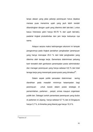 41
tanpa alasan yang jelas pekerja perempuan harus dipaksa
merasa puas menerima upah yang jauh lebih rendah
dibandingkan dengan upah yang diterima oleh laki-laki ( untuk
kasus Indonesia yakni hanya 65-70 % dari upah laki-laki),
padahal tingkat produktivitas dan jam kerja keduanya nya
sama.
Adapun secara makro ketimpangan ekonomi ini tampak
pengaruhnya pada tingkat perolehan penghasilan perempuan
yang hanya mencapai 25,3 % dari total penghasilan yang
diterima oleh tenaga kerja. Sementara diskriminasi peluang
karir terwakili oleh gambaran penempatan posisi administrator
dan manager perempuan yang hanya sebesar 6,6 % dari total
tenaga kerja yang menempati posisi-posisi yang dimaksut20
.
Dalam aspek politik persoalan diskriminasi sering
diarahkan pada masalah minimnya kesempatan bagi
perempuan untuk duduk dalam posisi strategis di
pemerintahan, parlemen , parpol, ormas maupun organisasi
publik lain. Sebagai contoh persentase perempuan yang duduk
di parlemen di Jepang hanya sebesar 6,7 % dan di Singapura
hanya 3,7 %, di Amerika yang liberal juga hanya 10,3 %.
20
Ibid hlm 27
 
