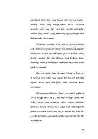 44
paradigma serta teori yang dipakai oleh mereka masing-
masing. Inilah yang menyebabkan antara kelompok
feminism yang satu dan yang lain memiiki kesimpulan
analisis yang berbeda yang sebenarnya yang menjadi akar
dari persoalan perempuan.
Perbedaan analisis ini berimplikasi pada munculnya
perbedaan” orientasi gerak” dalam menyelesaikan persoalan
perempuan. Hanya saja sekalipun gerakan feminis datang
dengan analisis dan dari ideologi yang berbeda beda,
umumnya mereka mempunyai kesamaan kepedulian yakni
nasib perempuan.
Dari sisi sejarah, bisa dikatakan bahwa ide feminism
di awalnya lahir akibat rasa frustasi dan dendam terhadap
sejarah Barat yang dianggap tidak memihak kaum
perempuan.
Sebagaimana diketahui, dalam masyarakat feodalis (
Eropa hingga abad 18 ) , dominasi mitologi filsafat dan
teologi gereja yang cenderung sadar dengan pelecehan
feminitas, secara struktur dan kultur telah menempatkan
perempuan pada posisi yang sangat rendah, tak lebih dari
sekedar sumber godaan dan kejahatan, tak memiliki hak dan
terpinggirkan.
 