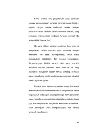 45
Ketika revolusi ilmu pengetahuan yang berintikan
sebagai pemberontakan terhadap dominasi gereja terjadi ,
sejalan dengan kontak intelektual mereka dengan
peradaban Islam, lahirkan paham liberalism sekuler, yang
kemudian memunculkan berbagai turunan semisal ide
tentang HAM (natural right).
Ide yang diklaim sebagai pemikiran John Lock ini
menyatakan, bahwa manusia pada dasarnya dengan
membawa hak asasi masing-masing, untuk hidup
mendapatkan kebebasan, dan mencari kebahagiaan.
Berkembangnya ide-ide seperti inilah yang memicu
terjadinya revolusi Perancis, akhir abad ke 18 yang
hakikatnya merupakan respon klimak terhadap dominasi
sistem feodal yang cenderung korup dan menindas rakyat di
bawah legitimasi gereja.
Revolusi yang intinya merupakan proses liberalisasi
dan demokratisasi sistem kehidupan ini ternyata tidak hanya
berpengaruh pada aspek sosial politik saja. Yakni perubahan
sistem feodalisme menjadi sistem kapitalisme sekuler, tetapi
juga ikut menginspirasi bangkitnya “kesadaran eksistensial”
kaum perempuan untuk memperjuangkan hak haknya
termasuk hak ekonomi.
 