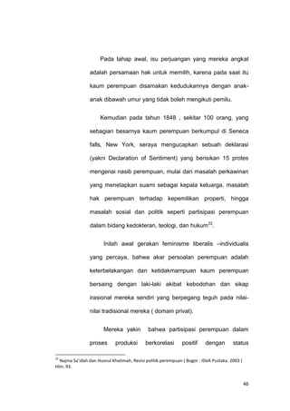 46
Pada tahap awal, isu perjuangan yang mereka angkat
adalah persamaan hak untuk memilih, karena pada saat itu
kaum perempuan disamakan kedudukannya dengan anak-
anak dibawah umur yang tidak boleh mengikuti pemilu.
Kemudian pada tahun 1848 , sekitar 100 orang, yang
sebagian besarnya kaum perempuan berkumpul di Seneca
falls, New York, seraya mengucapkan sebuah deklarasi
(yakni Declaration of Sentiment) yang berisikan 15 protes
mengenai nasib perempuan, mulai dari masalah perkawinan
yang menetapkan suami sebagai kepala keluarga, masalah
hak perempuan terhadap kepemilikan properti, hingga
masalah sosial dan politik seperti partisipasi perempuan
dalam bidang kedokteran, teologi, dan hukum22
.
Inilah awal gerakan feminisme liberalis –individualis
yang percaya, bahwa akar persoalan perempuan adalah
keterbelakangan dan ketidakmampuan kaum perempuan
bersaing dengan laki-laki akibat kebodohan dan sikap
irasional mereka sendiri yang berpegang teguh pada nilai-
nilai tradisional mereka ( domain privat).
Mereka yakin bahwa partisipasi perempuan dalam
proses produksi berkorelasi positif dengan status
22
Najma Sa’idah dan Husnul Khatimah, Revisi politik perempuan ( Bogor : IDeA Pustaka. 2003 )
Hlm. 93.
 