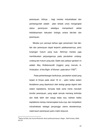 47
perempuan. Artinya , bagi mereka industrialisasi dan
pembangunlah adalah jalan terbaik untuk mengangkat
status perempuan sekaligus memperkecil akibat
ketidaksamaan kekuatan biologis antara laki-laki dan
perempuan.
Mereka pun percaya bahwa agar persamaan hak laki-
laki dan perempuan dapat terjamin pelaksanaannya, perlu
tunjangan hukum yang kuat. Akhirnya mereka juga
memfokuskan perjuangannya pada perubahan undang-
undang dan hukum yang ada. Salah satu pelopor gerakan ini
adalah May Wollstonecraft (Inggirs) yang menulis A-
Vindication of the Right of Women pada tahun 179223
.
Pada perkembangan berikutnya, perubahan sosial yang
terjadi di Eropa pada abad 18 ini , yakni ketika sistem
feodalisme yang diperkukuh oleh teologi gereja diganti oleh
sistem kapitalisme, ternyata tidak serta merta merubah
kondisi perempuan, yang sejak semula memang tertindas
dan tidak lebih dari warga kelas dua, bahkan ketika
kapitalisme mampu menancapkan kuku-nya, dan menjadikan
industrialisasi sebagai penyangga utama eksistensinya,
nasib kaum perempuan justru makin terpuruk.
23
Najma Sa’idah, dan Husnul Khatimah, Revisi politik perempuan ( Bogor : IDeA Pustaka, 2003).
hlm 33
 