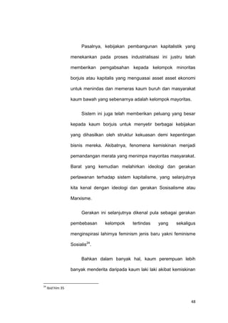 48
Pasalnya, kebijakan pembangunan kapitalistik yang
menekankan pada proses industrialisasi ini justru telah
memberikan pemgabsahan kepada kelompok minoritas
borjuis atau kapitalis yang menguasai asset asset ekonomi
untuk menindas dan memeras kaum buruh dan masyarakat
kaum bawah yang sebenarnya adalah kelompok mayoritas.
Sistem ini juga telah memberikan peluang yang besar
kepada kaum borjuis untuk menyetir berbagai kebijakan
yang dihasilkan oleh struktur kekuasan demi kepentingan
bisnis mereka. Akibatnya, fenomena kemiskinan menjadi
pemandangan merata yang menimpa mayoritas masyarakat.
Barat yang kemudian melahirkan ideologi dan gerakan
perlawanan terhadap sistem kapitalisme, yang selanjutnya
kita kenal dengan ideologi dan gerakan Sosisalisme atau
Marxisme.
Gerakan ini selanjutnya dikenal pula sebagai gerakan
pembebasan kelompok tertindas yang sekaligus
menginspirasi lahirnya feminism jenis baru yakni feminisme
Sosialis24
.
Bahkan dalam banyak hal, kaum perempuan lebih
banyak menderita daripada kaum laki laki akibat kemiskinan
24
Ibid hlm 35
 