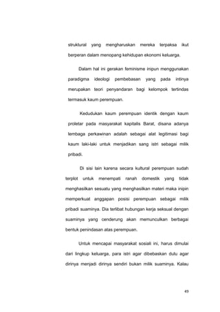 49
struktural yang mengharuskan mereka terpaksa ikut
berperan dalam menopang kehidupan ekonomi keluarga.
Dalam hal ini gerakan feminisme inipun menggunakan
paradigma ideologi pembebasan yang pada intinya
merupakan teori penyandaran bagi kelompok tertindas
termasuk kaum perempuan.
Kedudukan kaum perempuan identik dengan kaum
proletar pada masyarakat kapitalis Barat, disana adanya
lembaga perkawinan adalah sebagai alat legitimasi bagi
kaum laki-laki untuk menjadikan sang istri sebagai milik
pribadi.
Di sisi lain karena secara kultural perempuan sudah
terplot untuk menempati ranah domestik yang tidak
menghasilkan sesuatu yang menghasilkan materi maka inipin
memperkuat anggapan posisi perempuan sebagai milik
pribadi suaminya. Dia terlibat hubungan kerja seksual dengan
suaminya yang cenderung akan memunculkan berbagai
bentuk penindasan atas perempuan.
Untuk mencapai masyarakat sosiali ini, harus dimulai
dari lingkup keluarga, para istri agar dibebaskan dulu agar
dirinya menjadi dirinya sendiri bukan milik suaminya. Kalau
 