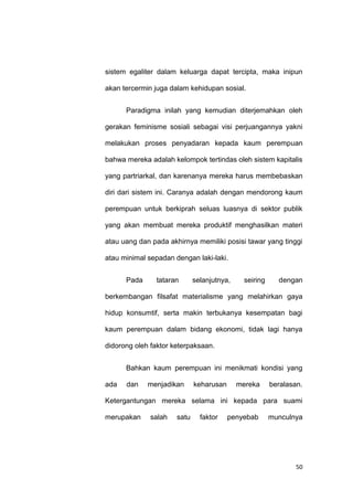 50
sistem egaliter dalam keluarga dapat tercipta, maka inipun
akan tercermin juga dalam kehidupan sosial.
Paradigma inilah yang kemudian diterjemahkan oleh
gerakan feminisme sosiali sebagai visi perjuangannya yakni
melakukan proses penyadaran kepada kaum perempuan
bahwa mereka adalah kelompok tertindas oleh sistem kapitalis
yang partriarkal, dan karenanya mereka harus membebaskan
diri dari sistem ini. Caranya adalah dengan mendorong kaum
perempuan untuk berkiprah seluas luasnya di sektor publik
yang akan membuat mereka produktif menghasilkan materi
atau uang dan pada akhirnya memiliki posisi tawar yang tinggi
atau minimal sepadan dengan laki-laki.
Pada tataran selanjutnya, seiring dengan
berkembangan filsafat materialisme yang melahirkan gaya
hidup konsumtif, serta makin terbukanya kesempatan bagi
kaum perempuan dalam bidang ekonomi, tidak lagi hanya
didorong oleh faktor keterpaksaan.
Bahkan kaum perempuan ini menikmati kondisi yang
ada dan menjadikan keharusan mereka beralasan.
Ketergantungan mereka selama ini kepada para suami
merupakan salah satu faktor penyebab munculnya
 