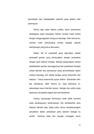 51
penindasan dan ketidakadilan sistemik yang dialami oleh
perempuan.
Hanya saja pada tataran praktis, kaum perempuan
dihadapkan pada kenyataan bahwa mereka masih terikat
dengan tanggungjawab mengurus keluarga. Oleh karena itu,
mereka mulai memandang kondisi sebagai sebuah
ketimpangan yang harus diluruskan.
Dalam hal ini perspektif yang digunakan adalah
perspektif gender yang dihubungkan dengan perbedaan
dengan jenis kelamin biologis. Mereka berpendapat, bahwa
ketidakadilan gender sesungguhnya dari perbedaan biologis
antara laki-laki dan perempuan yang termanifestasi dalam
institusi keluarga, istri terplot dengan peran kehamilan dan
keibuan “ hanya karena”dia punya Rahim. Sementara laki-
laki sebaliknya. Oleh karena itu, bagi kelompok ini,
keberadaan kaum laki-laki secara biologis dan politis pada
dasarnya merupakan bagian dari permasalahan.
Artinya, perjuangan feminispun tidak boleh berhenti
pada penghapusan keistimewaan hak berdasarkan jenis
kelamin laki-laki saja, tetapi justru harus memperjuangkan
perubahan dalam perbedaan jenis kelamin biologis itu
sendiri. Caranya tidak lain dengan mengajak kaum
 