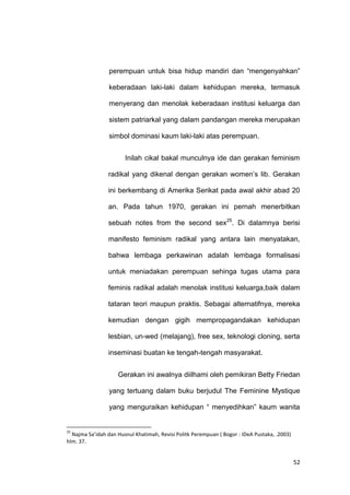 52
perempuan untuk bisa hidup mandiri dan “mengenyahkan”
keberadaan laki-laki dalam kehidupan mereka, termasuk
menyerang dan menolak keberadaan institusi keluarga dan
sistem patriarkal yang dalam pandangan mereka merupakan
simbol dominasi kaum laki-laki atas perempuan.
Inilah cikal bakal munculnya ide dan gerakan feminism
radikal yang dikenal dengan gerakan women‟s lib. Gerakan
ini berkembang di Amerika Serikat pada awal akhir abad 20
an. Pada tahun 1970, gerakan ini pernah menerbitkan
sebuah notes from the second sex25
. Di dalamnya berisi
manifesto feminism radikal yang antara lain menyatakan,
bahwa lembaga perkawinan adalah lembaga formalisasi
untuk meniadakan perempuan sehinga tugas utama para
feminis radikal adalah menolak institusi keluarga,baik dalam
tataran teori maupun praktis. Sebagai alternatifnya, mereka
kemudian dengan gigih mempropagandakan kehidupan
lesbian, un-wed (melajang), free sex, teknologi cloning, serta
inseminasi buatan ke tengah-tengah masyarakat.
Gerakan ini awalnya diilhami oleh pemikiran Betty Friedan
yang tertuang dalam buku berjudul The Feminine Mystique
yang menguraikan kehidupan “ menyedihkan” kaum wanita
25
Najma Sa’idah dan Husnul Khatimah, Revisi Politk Perempuan ( Bogor : IDeA Pustaka, .2003)
hlm. 37.
 