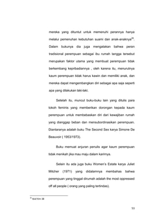 53
mereka yang dituntut untuk memenuhi perannya hanya
melalui pemenuhan kebutuhan suami dan anak-anaknya26
.
Dalam bukunya dia juga mengatakan bahwa peran
tradisional perempuan sebagai ibu rumah tangga tersebut
merupakan faktor utama yang membuat perempuan tidak
berkembang kepribadiannya , oleh karena itu, menurutnya
kaum perempuan tidak harus kawin dan memiliki anak, dan
mereka dapat mengembangkan diri sebagai apa saja seperti
apa yang dilakukan laki-laki.
Setelah itu, muncul buku-buku lain yang ditulis para
tokoh feminis yang memberikan dorongan kepada kaum
perempuan untuk membebaskan diri dari kewajiban rumah
yang dianggap beban dan mensubordinasikan perempuan.
Diantaranya adalah buku The Second Sex karya Simone De
Beauvoir ( 1953/1973).
Buku memuat anjuran penulis agar kaum perempuan
tidak menikah jika mau maju dalam karirnya.
Selain itu ada juga buku Women‟s Estate karya Juliet
Mitcher (1971) yang didalamnya membahas bahwa
perempuan yang tinggal dirumah adalah the most oppressed
off all people ( orang yang paling tertindas).
26
Ibid hlm 38
 