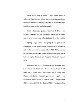 54
Serta buku seksual politis karya Millett yang di
dalamnya digambarkaan bahwa ibu rumah tangga sama saja
budak (Motherhood is slavery) dan bahkan institusi keluarga
adalah lembaga syetan tua ( all age evill).
Inilah beberapa gerakan feminism di Eropa dan
Amerika , sekalipun banyak mengundang kontroversi, hingga
saat ini terus berkembang dalam berbagai aliran dan bentuk.
Apalagi sejak PBB mengangkat isu perempuan
menjadi isu global, yakni dengan mencanangkan dasawarsa
satu untuk perempuan pada tahun 1975-1985, isu isu
keperempuanan semakin mewabah dalam berbagai forum
baik di tingkat Intenasional, Nasional, Regional maupun
lokal.
Dalam hal ini, PBB , dibawah kendali Amerika, jelas
berperan besar dalam menularkan isu-isu tersebut tak
terkecuali di dunia Islam, baik melalui forum dunia yang
khusus membahas masalah perempuan seperti pada
konferensi wanita dunia di Mexico (1975), Kopenhagen
(1980), Nairobi (1985), dan Beijing ( 1995) maupun melalui
 