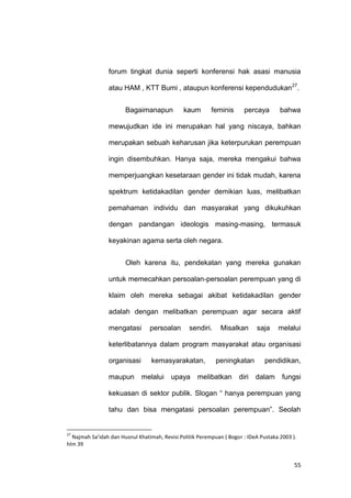 55
forum tingkat dunia seperti konferensi hak asasi manusia
atau HAM , KTT Bumi , ataupun konferensi kependudukan27
.
Bagaimanapun kaum feminis percaya bahwa
mewujudkan ide ini merupakan hal yang niscaya, bahkan
merupakan sebuah keharusan jika keterpurukan perempuan
ingin disembuhkan. Hanya saja, mereka mengakui bahwa
memperjuangkan kesetaraan gender ini tidak mudah, karena
spektrum ketidakadilan gender demikian luas, melibatkan
pemahaman individu dan masyarakat yang dikukuhkan
dengan pandangan ideologis masing-masing, termasuk
keyakinan agama serta oleh negara.
Oleh karena itu, pendekatan yang mereka gunakan
untuk memecahkan persoalan-persoalan perempuan yang di
klaim oleh mereka sebagai akibat ketidakadilan gender
adalah dengan melibatkan perempuan agar secara aktif
mengatasi persoalan sendiri. Misalkan saja melalui
keterlibatannya dalam program masyarakat atau organisasi
organisasi kemasyarakatan, peningkatan pendidikan,
maupun melalui upaya melibatkan diri dalam fungsi
kekuasan di sektor publik. Slogan “ hanya perempuan yang
tahu dan bisa mengatasi persoalan perempuan”. Seolah
27
Najmah Sa’idah dan Husnul Khatimah, Revisi Politik Perempuan ( Bogor : IDeA Pustaka 2003 ).
hlm 39
 