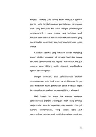 56
menjadi keyword (kata kunci) dalam menyusun agenda-
agenda serta langkah-langkah pembebasan perempuan.
Inilah yang kemudian kita kenal dengan pemberdayaan
(empowerment) : suatu proses yang bertujuan untuk
merubah arah dan sifat dari kekuatan-kekutan sistemik yang
memarjinalkan perempuan dan kelompok-kelompok rentan
lainnya.
Kekuatan sistemik yang dimaksut adalah mencakup
seluruh struktur kekuasaan di berbagai level dan bidang.
Baik level pemerintahan atau negara , masyarakat, maupun
keluarga, serta dibidang politik, ekonomi, sosial-budaya,
agama, dan sebagainya.
Dengan demikian, arah pemberdayaan ekonomi
perempuan pun, mau tidak mau, harus dilakukan dengan
cara melibatkan kaum perempuan dalam berbagai aspek
dan mencakup semua level termasuk di bidang ekonomi.
Oleh karena itu, wajar jika wacana mengenai
pemberdayaan ekonomi perempuan inilah yang akhirnya
menjadi salah satu isu terpenting yang mencuat di tengah
euphoria demokratisasi, yang secara lebih jauh
memunculkan tuntutan untuk melakukan reinterpretasi atas
 