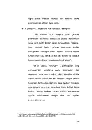 57
logika dasar penataan interaksi dan intrrelasi antara
perempuan laki-laki dan dunia politik.
4.1.4. Demokrasi - Kapitalisme Akar Persoalan Perempuan
Doctor Mansour Faqih menyebut bahwa gerakan
perempuan hakikatnya merupakan proses transformasi
sosial yang identik dengan proses demokratisasi. Pasalnya,
yang menjadi tujuan gerakan perempuan adalah
menciptakan hubungan antara sesama manusia secara
fundamental baru, lebih baik dan adil, dimana hal tersebut
hanya mungkin dicapai melalui cara demokratisasi28
.
Hal ini karena, menurutnya , demokrasilah yang
memungkinkan terciptanya ruang kesempatan dan
wewenang serta memungkinkan rakyat mengelola dirinya
sendiri melalui diskusi dan aksi bersama, dengan prinsip
kesamaan dan keadilan. Dari sini, dapat dipahami mengapa
para pejuang perempuan senantiasa intens terlibat dalam
barisan pejuang dmokrasi, bahkan mereka memasukkan
agenda demokratisasi sebagai salah satu agenda
perjuangan mereka.
28
http://library.walisongo.ac.id/digilib/files/disk1/20/jtptiain-gdl-s1-2006-akhmadefen-980-
BAB3_310-3.pdf ( diakses 18 Agustus 2018 pukul 12.35 WIB )
 
