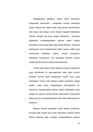58
Sebagaimana diketahui, dalam fraksi kehidupan
masyarakat demokratis ( sementara konsep demokrasi
sendiri berasal dari istilah politik yang berarti pemerintahan
dari rakyat, oleh rakyat, untuk rakyat), masalah kebebasan
individu menjadi hal yang sangat ditekankan , termasuk
kebebasan mengekspresikan aspirasi politik melalui
pemberian ruang yang lebar bagi setiap individu ( termasuk
perempuan) untuk berpartisipasi dalam proses politik yang
menentukan kebijakan. Artinya, secara konseptual,
demokrasi memberikan hak partisipasi tersebut secara
mutlak kepada seluruh rakyat tanpa terkecuali.
Hanya saja karena pada faktanya konsep masyarakat
yang demokratis ini sesungguhnya tidak akan pernah
terwujud kecuali pada masyarakat Yunani kuno yang
merupakan Yunani kota dengan jumlah penduduk sangat
sedikit, maka untuk menjembatani kemustahilan ini,
demokrasi mengharuskan adanya sistem perwakilan, yang
dengan itu aspirasi individ-individu rakyat dalam masyarakat
ditampung dan di representasikan oleh wakil wakil mereka di
parlemen.
Adanya konsep perwakilan pada tataran praktisnya,
ternyata tidak mudah pula untuk diterapkan, karena secara
faktual memang tidak mungkin mempersatukan aspirasi
 