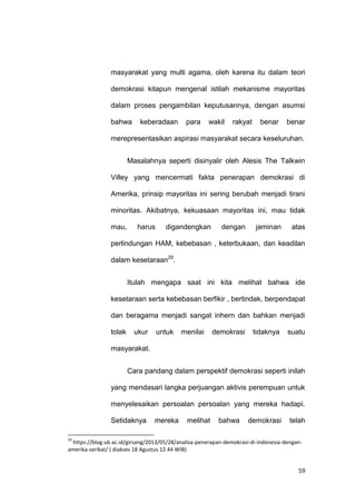 59
masyarakat yang multi agama, oleh karena itu dalam teori
demokrasi kitapun mengenal istilah mekanisme mayoritas
dalam proses pengambilan keputusannya, dengan asumsi
bahwa keberadaan para wakil rakyat benar benar
merepresentasikan aspirasi masyarakat secara keseluruhan.
Masalahnya seperti disinyalir oleh Alesis The Talkwin
Villey yang mencermati fakta penerapan demokrasi di
Amerika, prinsip mayoritas ini sering berubah menjadi tirani
minoritas. Akibatnya, kekuasaan mayoritas ini, mau tidak
mau, harus digandengkan dengan jaminan atas
perlindungan HAM, kebebasan , keterbukaan, dan keadilan
dalam kesetaraan29
.
Itulah mengapa saat ini kita melihat bahwa ide
kesetaraan serta kebebasan berfikir , bertindak, berpendapat
dan beragama menjadi sangat inhern dan bahkan menjadi
tolak ukur untuk menilai demokrasi tidaknya suatu
masyarakat.
Cara pandang dalam perspektif demokrasi seperti inilah
yang mendasari langka perjuangan aktivis perempuan untuk
menyelesaikan persoalan persoalan yang mereka hadapi.
Setidaknya mereka melihat bahwa demokrasi telah
29
https://blog.ub.ac.id/girsang/2013/05/28/analisa-penerapan-demokrasi-di-indonesia-dengan-
amerika-serikat/ ( diakses 18 Agustus 12.44 WIB)
 