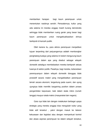 60
memberikan harapan bagi kaum perempuan untuk
menentukan nasibnya sendiri. Persoalannya, kultur yang
ada selama ini mereka anggap masih kurang demokratis
sehingga tidak memberikan ruang gerak yang besar bagi
kaum perempuan untuk mengaktualisasikan dirinya
berkiprah di kancah publik.
Oleh karena itu, para aktivis perempuan menjadikan
tujuan terpenting dari perjuangannya adalah membongkar
penghalang budaya yang selama ini kokoh mengurung kaum
perempuan dalam apa yang disebut sebagai wilayah
domestik sekaligus membebaskan mereka berkiprah seluas
luasnya di sektor publik. Pasalnya, bagi mereka, keberadaan
perempuanpun dalam wilayah domestik dianggap tidak
produktif secara materi yang mengakibatkan perempuan
lemah secara ekonomi, tergantung pada suami, dan ujung
ujungnya tidak memiliki bargaining position dalam proses
pengambilan keputusan, baik dalam skala mikro (rumah
tangga) maupun skala makro (masyarakat dan negara).
Cara nya tidak lain dengan melakukan berbagai upaya
strategis yang mereka anggap bisa mengubah kultur yang
tidak adil tersebut , yakni dengan masuk ke tataran
kekuasaan dan legislasi atau dengan memperkuat kontrol
dan akses aspirasi perempuan ke dalam wilayah tersebut,
 