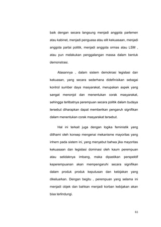61
baik dengan secara langsung menjadi anggota parlemen
atau kabinet, menjadi penguasa atau elit kekuasaan, menjadi
anggota partai politik, menjadi anggota ormas atau LSM ,
atau pun melakukan penggalangan massa dalam bentuk
demonstrasi.
Alasannya , dalam sistem demokrasi legislasi dan
kekuasan, yang secara sederhana didefinisikan sebagai
kontrol sumber daya masyarakat, merupakan aspek yang
sangat menonjol dan menentukan corak masyarakat,
sehingga terlibatnya perempuan secara politik dalam budaya
tersebut diharapkan dapat memberikan pengaruh signifikan
dalam menentukan corak masyarakat tersebut.
Hal ini terkait juga dengan logika feministik yang
diilhami oleh konsep mengenai mekanisme mayoritas yang
inhern pada sistem ini, yang menyebut bahwa jika mayoritas
kekuasaan dan legislasi dominasi oleh kaum perempuan
atau setidaknya imbang, maka dipastikan perspektif
keperempuanan akan mempengaruhi secara signifikan
dalam produk produk keputusan dan kebijakan yang
dikeluarkan. Dengan begitu , perempuan yang selama ini
menjadi objek dan bahkan menjadi korban kebijakan akan
bisa terlindungi.
 