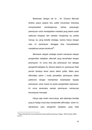 62
Berkenaan dengan hal ini , Dr. Chusnul Mar‟iyah
direktur pasca sarjana ilmu politik Universitas Indonesia
menyampaikan pandangannya, bahwa perjuangan
perempuan untuk mendapatkan martabat yang setara sudah
waktunya bergeser dari sekedar mengharap isu praktis
menuju isu yang bersifat strategis, karena hanya dengan
cara ini perempuan dianggap bisa menyelesaikan
masalahnya secara struktural30
.
Memasuki wilayah strategis berarti memasuki wilayah
pengambilan kebijakan alternatif yang bersahabat dengan
perempuan. Ini cuma bisa jika perempuan ikut sebagai
pengambil kebijakan itu. Karena selama ini, perempuan tidak
pernah berdaya benar benar dalam politik. Maka perlu
affirmatipe action ( kuota perwakilan perempuan dalam
parlemen) dengan memberikan kesempatan kepada
perempuan untuk masuk ke posisi pengambilan keputusan.
Ini cuma sementara sampai perempuan mempunyai
kemampuan memadai.
Hanya saja masih menurutnya, ada beberapa kendala
yang di hadapi untuk bisa memperoleh affirmatipe action ini,
diantaranya para pengambil kebijakan yang tidak
30
Najma Sa’idah dan Husnul Khatimah, Revisi politik perempuan ( Bogor : IDeA Pustaka, 2003 )
hlm 57
 