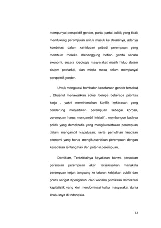 63
mempunyai perspektif gender, partai-partai politik yang tidak
mendukung perempuan untuk masuk ke dalamnya, adanya
kombinasi dalam kehidupan pribadi perempuan yang
membuat mereka menanggung beban ganda secara
ekonomi, secara ideologis masyarakat masih hidup dalam
sistem patriarkal, dan media masa belum mempunyai
perspektif gender.
Untuk mengatasi hambatan kesetaraan gender tersebut
, Chusnul menawarkan solusi berupa beberapa prioritas
kerja , yakni meminimalkan konflik kekerasan yang
cenderung menjadikan perempuan sebagai korban,
perempuan harus mengambil inisiatif , membangun budaya
politik yang demokratis yang mengikutsertakan perempuan
dalam mengambil keputusan, serta pemulihan keadaan
ekonomi yang harus mengikutsertakan perempuan dengan
kesadaran tentang hak dan potensi perempuan.
Demikian, Terkristalnya keyakinan bahwa persoalan
persoalan perempuan akan terselesaikan manakala
perempuan terjun langsung ke tataran kebijakan publik dan
politis sangat dipengaruhi oleh wacana pemikiran demokrasi
kapitalistik yang kini mendominasi kultur masyarakat dunia
khususnya di Indonesia.
 