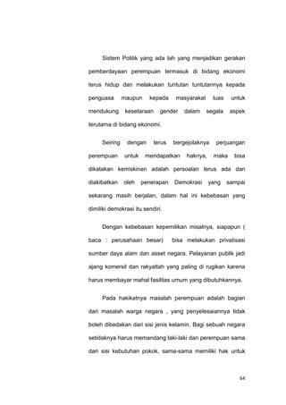 64
Sistem Politik yang ada lah yang menjadikan gerakan
pemberdayaan perempuan termasuk di bidang ekonomi
terus hidup dan melakukan tuntutan tuntutannya kepada
penguasa maupun kepada masyarakat luas untuk
mendukung kesetaraan gender dalam segala aspek
terutama di bidang ekonomi.
Seiring dengan terus bergejolaknya perjuangan
perempuan untuk mendapatkan haknya, maka bisa
dikatakan kemiskinan adalah persoalan terus ada dan
diakibatkan oleh penerapan Demokrasi yang sampai
sekarang masih berjalan, dalam hal ini kebebasan yang
dimiliki demokrasi itu sendiri.
Dengan kebebasan kepemilikan misalnya, siapapun (
baca : perusahaan besar) bisa melakukan privatisasi
sumber daya alam dan asset negara. Pelayanan publik jadi
ajang komersil dan rakyatlah yang paling di rugikan karena
harus membayar mahal fasilitas umum yang dibutuhkannya.
Pada hakikatnya masalah perempuan adalah bagian
dari masalah warga negara , yang penyelesaiannya tidak
boleh dibedakan dari sisi jenis kelamin. Bagi sebuah negara
setidaknya harus memandang laki-laki dan perempuan sama
dari sisi kebutuhan pokok, sama-sama memiliki hak untuk
 