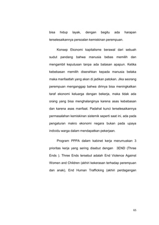 65
bisa hidup layak, dengan begitu ada harapan
terselesaikannya persoalan kemiskinan perempuan.
Konsep Ekonomi kapitalisme berawal dari sebuah
sudut pandang bahwa manusia bebas memilih dan
mengambil keputusan tanpa ada batasan apapun. Ketika
kebebasan memilih diserahkan kepada manusia belaka
maka manfaatlah yang akan di jadikan patokan. Jika seorang
perempuan menganggap bahwa dirinya bisa meningkatkan
taraf ekonomi keluarga dengan bekerja, maka tidak ada
orang yang bisa menghalanginya karena asas kebebasan
dan karena asas manfaat. Padahal kunci terselesaikannya
permasalahan kemiskinan sistemik seperti saat ini, ada pada
pengaturan makro ekonomi negara bukan pada upaya
individu warga dalam mendapatkan pekerjaan.
Program PPPA dalam kabinet kerja merumuskan 3
prioritas kerja yang sering disebut dengan 3END (Three
Ends ). Three Ends tersebut adalah End Violence Against
Women and Children (akhiri kekerasan terhadap perempuan
dan anak), End Human Trafficking (akhiri perdagangan
 