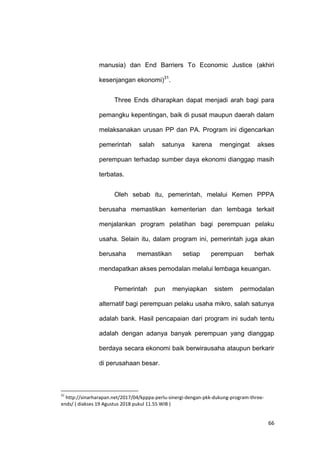 66
manusia) dan End Barriers To Economic Justice (akhiri
kesenjangan ekonomi)31
.
Three Ends diharapkan dapat menjadi arah bagi para
pemangku kepentingan, baik di pusat maupun daerah dalam
melaksanakan urusan PP dan PA. Program ini digencarkan
pemerintah salah satunya karena mengingat akses
perempuan terhadap sumber daya ekonomi dianggap masih
terbatas.
Oleh sebab itu, pemerintah, melalui Kemen PPPA
berusaha memastikan kementerian dan lembaga terkait
menjalankan program pelatihan bagi perempuan pelaku
usaha. Selain itu, dalam program ini, pemerintah juga akan
berusaha memastikan setiap perempuan berhak
mendapatkan akses pemodalan melalui lembaga keuangan.
Pemerintah pun menyiapkan sistem permodalan
alternatif bagi perempuan pelaku usaha mikro, salah satunya
adalah bank. Hasil pencapaian dari program ini sudah tentu
adalah dengan adanya banyak perempuan yang dianggap
berdaya secara ekonomi baik berwirausaha ataupun berkarir
di perusahaan besar.
31
http://sinarharapan.net/2017/04/kpppa-perlu-sinergi-dengan-pkk-dukung-program-three-
ends/ ( diakses 19 Agustus 2018 pukul 11.55 WIB )
 