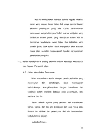 67
Hal ini membuktikan kembali bahwa negara memiliki
peran yang sangat besar dalam hal upaya pemberdayaan
ekonomi perempuan yang ada. Corak perekonomian
perempuan sangat dipengaruhi oleh nuansa kebijakan yang
dihasilkan sistem politik yang diterapkan dalam hal ini
demokrasi kapitalisme. Akan tetapi jika kebijakan yang
diambil justru tidak solutif –tidak menyentuh akar masalah
maka akan semakin memperparah kondisi perekonomian
perempuan yang ada.
4.2. Peran Perempuan di Bidang Ekonomi Dalam Keluarga, Masyarakat
dan Negara Perspektif Islam
4.2.1. Islam Memuliakan Perempuan
Islam memelihara wanita dengan penuh perhatian yang
menyeluruh dan pertolongan. Islam meninggikan
kedudukannya, mengkhususkan dengan kemuliaan dan
kebaikan dalam interaksi sebagai anak perempuan, istri,
saudara, dan ibu.
Islam adalah agama yang pertama kali menetapkan
bahwa wanita dan laki-laki diciptakan dari asal yang satu.
Karena itu laki-laki dan perempuan dari sisi kemanusiaan
kedudukannya sejajar.
Allah berfirman ,
 