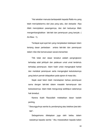 68
“Hai sekalian manusia bertaqwalah kepada Rabb-mu yang
telah menciptakanmu dari jiwa yang satu, dan daripada –Nya
Allah menciptakan pasangannya, dan dari keduanya Allah
mengembangbiakkan laki-laki dan perempuan yang banyak. (
An-Nisa : 1).
Terdapat ayat ayat lain yang menjelaskan ketetapan Islam
tentang dasar perbedaan antara laki-laki dan perempuan
dalam nilai-nilai kemanusiaan secara berserikat.
Titik tolak dari dasar tersebut adalah pengingkaran
terhadap adat jahiliyah dan pelakuan umat umat terdahulu
terhadap perempuan. Islam hadir untuk mengangkat harkat
dan martabat perempuan serta mengangkat kedudukannya
yang belum pernah didapatkan pada ajaran di masa lalu.
Sejak awal Islam telah menetapkan bahwa perempuan
sama dengan laki-laki dalam masalah kemampuan dan
kedudukannya. Islam tidak mengurangi sedikitpun selamanya
hak tersebut.
Karena itulah Rasulullah meletakkan dasar kaidah
penting,
“ Sesungguhnya wanita itu pendamping atau belahan jiwa laki-
laki”.
Sebagaimana ditetapkan juga oleh beliau dalam
wasiatnya kepada wanita “ Aku mewasiatkan kepada kalian
 